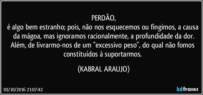 PERDÃO,
é algo bem estranho; pois, não nos esquecemos ou fingimos, a causa da mágoa, mas ignoramos racionalmente, a profundidade da dor.
Além, de livrarmo-nos de um "excessivo peso", do qual não fomos constituídos à suportarmos. (KABRAL ARAUJO)