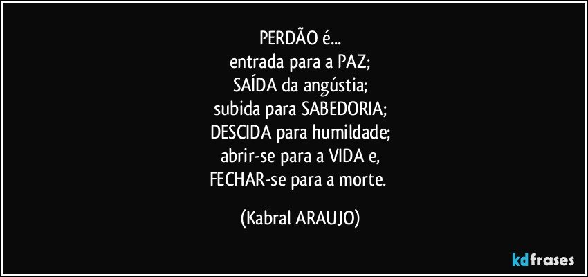 PERDÃO é...
entrada para a PAZ;
SAÍDA da angústia;
subida para SABEDORIA;
DESCIDA para humildade;
abrir-se para a VIDA e,
FECHAR-se para a morte. (KABRAL ARAUJO)