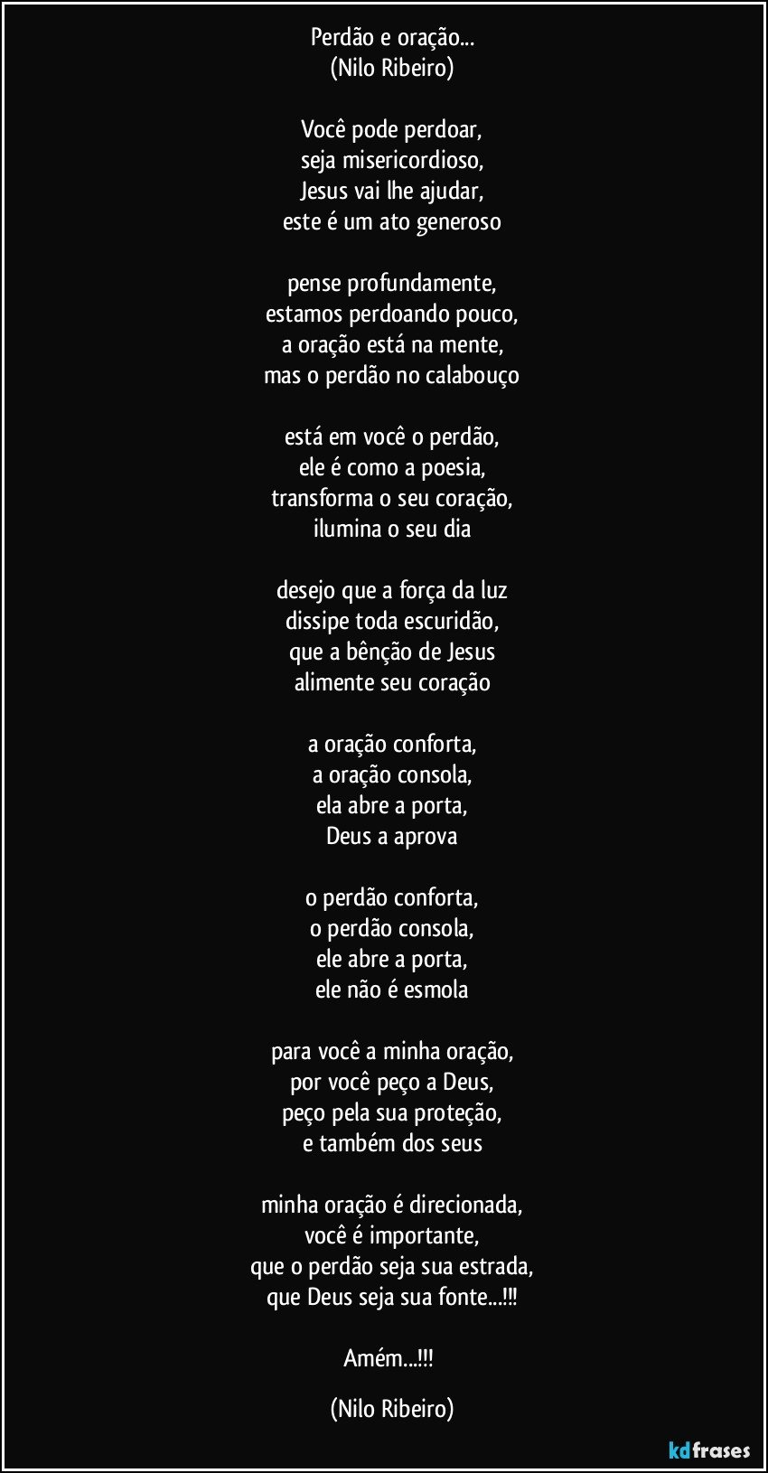 Perdão e oração...
(Nilo Ribeiro)

Você pode perdoar,
seja misericordioso,
Jesus vai lhe ajudar,
este é um ato generoso

pense profundamente,
estamos perdoando pouco,
a oração está na mente,
mas o perdão no calabouço

está em você o perdão,
ele é como a poesia,
transforma o seu coração,
ilumina o seu dia

desejo que a força da luz
dissipe toda escuridão,
que a bênção de Jesus
alimente seu coração

a oração conforta,
a oração consola,
ela abre a porta,
Deus a aprova

o perdão conforta,
o perdão consola,
ele abre a porta,
ele não é esmola

para você a minha oração,
por você peço a Deus,
peço pela sua proteção,
e também dos seus

minha oração é direcionada,
você é importante,
que o perdão seja sua estrada,
que Deus seja sua fonte...!!!

Amém...!!! (Nilo Ribeiro)