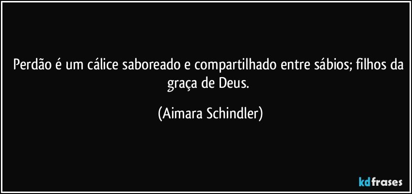 Perdão é um cálice saboreado e compartilhado entre sábios; filhos da graça de Deus. (Aimara Schindler)