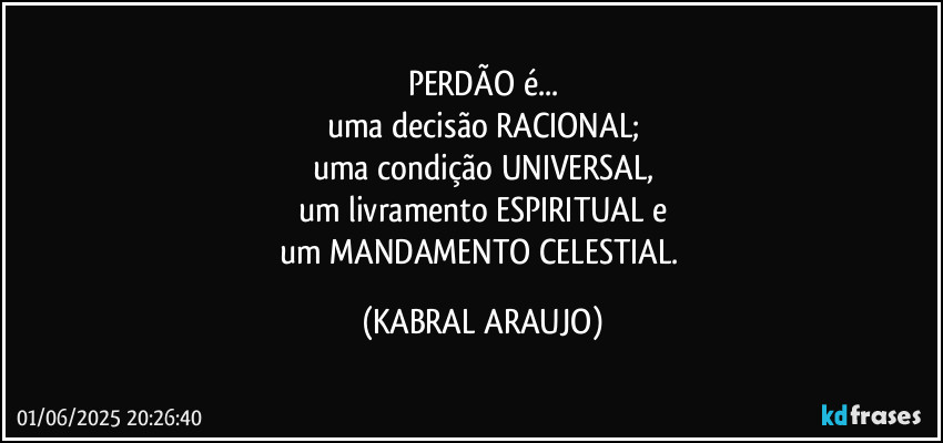 PERDÃO é...
uma decisão RACIONAL;
uma condição UNIVERSAL,
um livramento ESPIRITUAL e
um MANDAMENTO CELESTIAL. (KABRAL ARAUJO)