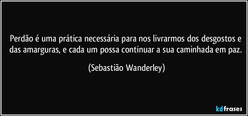 Perdão é uma prática necessária para nos livrarmos dos desgostos e das amarguras, e cada um possa continuar a sua caminhada em paz. (Sebastião Wanderley)