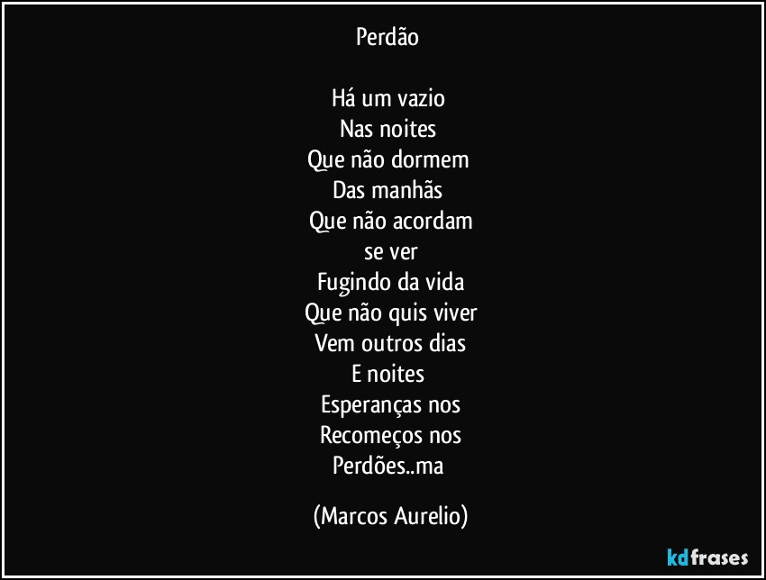 Perdão 

Há um vazio 
Nas noites 
Que não dormem 
Das manhãs 
Que  não   acordam
se ver
Fugindo da vida
Que não  quis viver
Vem outros dias
E noites 
Esperanças nos
Recomeços nos
Perdões..ma (Marcos Aurelio)