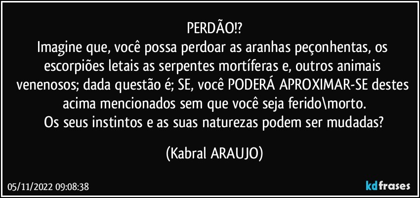 PERDÃO!?
Imagine que, você possa perdoar as aranhas peçonhentas, os escorpiões letais as serpentes mortíferas e, outros animais venenosos; dada questão é; SE, você PODERÁ  APROXIMAR-SE destes acima mencionados sem que você seja ferido\morto.
 Os seus instintos e as suas naturezas podem ser mudadas? (KABRAL ARAUJO)