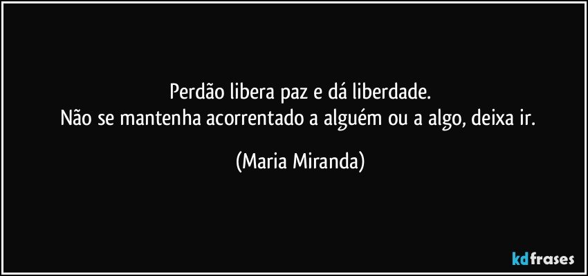 Perdão libera paz e dá liberdade.
Não se mantenha acorrentado a alguém ou a algo, deixa ir. (Maria Miranda)