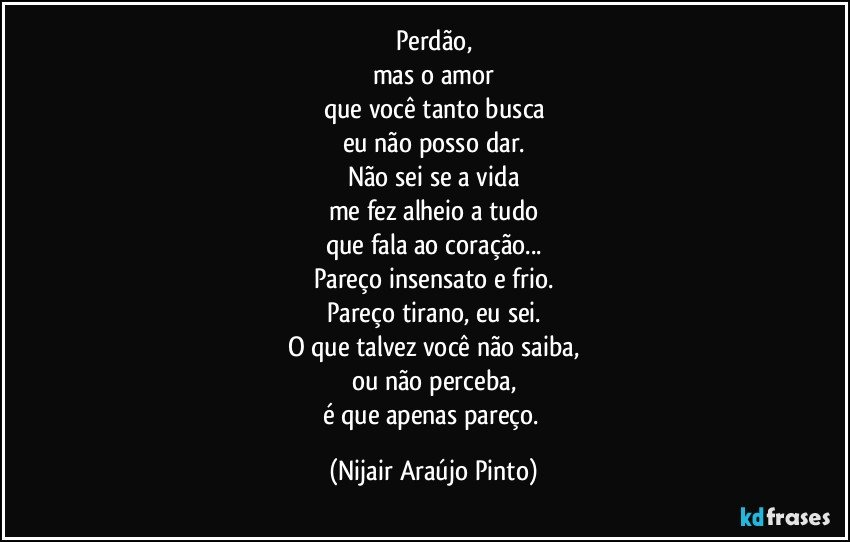 Perdão,
mas o amor
que você tanto busca
eu não posso dar.
Não sei se a vida
me fez alheio a tudo
que fala ao coração...
Pareço insensato e frio.
Pareço tirano, eu sei.
O que talvez você não saiba,
ou não perceba,
é que apenas pareço. (Nijair Araújo Pinto)