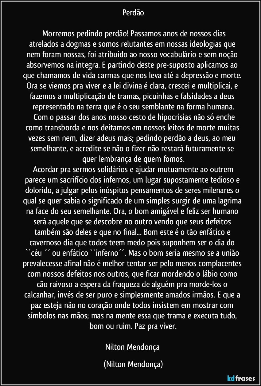 Perdão

     Morremos pedindo perdão! Passamos anos de nossos dias atrelados a dogmas e somos relutantes em nossas ideologias que nem foram nossas, foi atribuído ao nosso vocabulário e sem noção absorvemos na integra. E partindo deste pre-suposto aplicamos ao que chamamos de vida carmas que nos leva até a depressão e morte. Ora se viemos pra viver e a lei divina é clara, crescei e multiplicai, e fazemos a multiplicação de tramas, picuinhas e falsidades a deus representado na terra que é o seu semblante na forma humana.
     Com o passar dos anos nosso cesto de hipocrisias não só enche como transborda e nos deitamos em nossos leitos de morte muitas vezes sem nem, dizer adeus mais; pedindo perdão a deus, ao meu semelhante, e acredite se não o fizer não restará futuramente se quer lembrança de quem fomos.
    Acordar pra sermos solidários e ajudar mutuamente ao outrem parece um sacrifício dos infernos, um lugar supostamente tedioso e dolorido, a julgar pelos inóspitos pensamentos de seres milenares o qual se quer sabia o significado de um simples surgir de uma lagrima na face do seu semelhante. Ora, o bom amigável e feliz ser humano será aquele que se descobre no outro vendo que seus defeitos também são deles e que no final... Bom este é o tão enfático e cavernoso dia que todos teem medo pois suponhem ser o dia do ``céu ´´ ou enfático ``inferno´´. Mas o bom seria mesmo se a união prevalecesse afinal não é melhor tentar ser pelo menos complacentes com nossos defeitos nos outros, que ficar mordendo o lábio como cão raivoso a espera da fraqueza de alguém pra morde-los o calcanhar, invés de ser puro e simplesmente amados irmãos. E que a paz esteja não no coração onde todos insistem em mostrar com símbolos nas mãos; mas na mente essa que trama e executa tudo, bom ou ruim. Paz pra viver.

Nilton Mendonça (Nilton Mendonça)