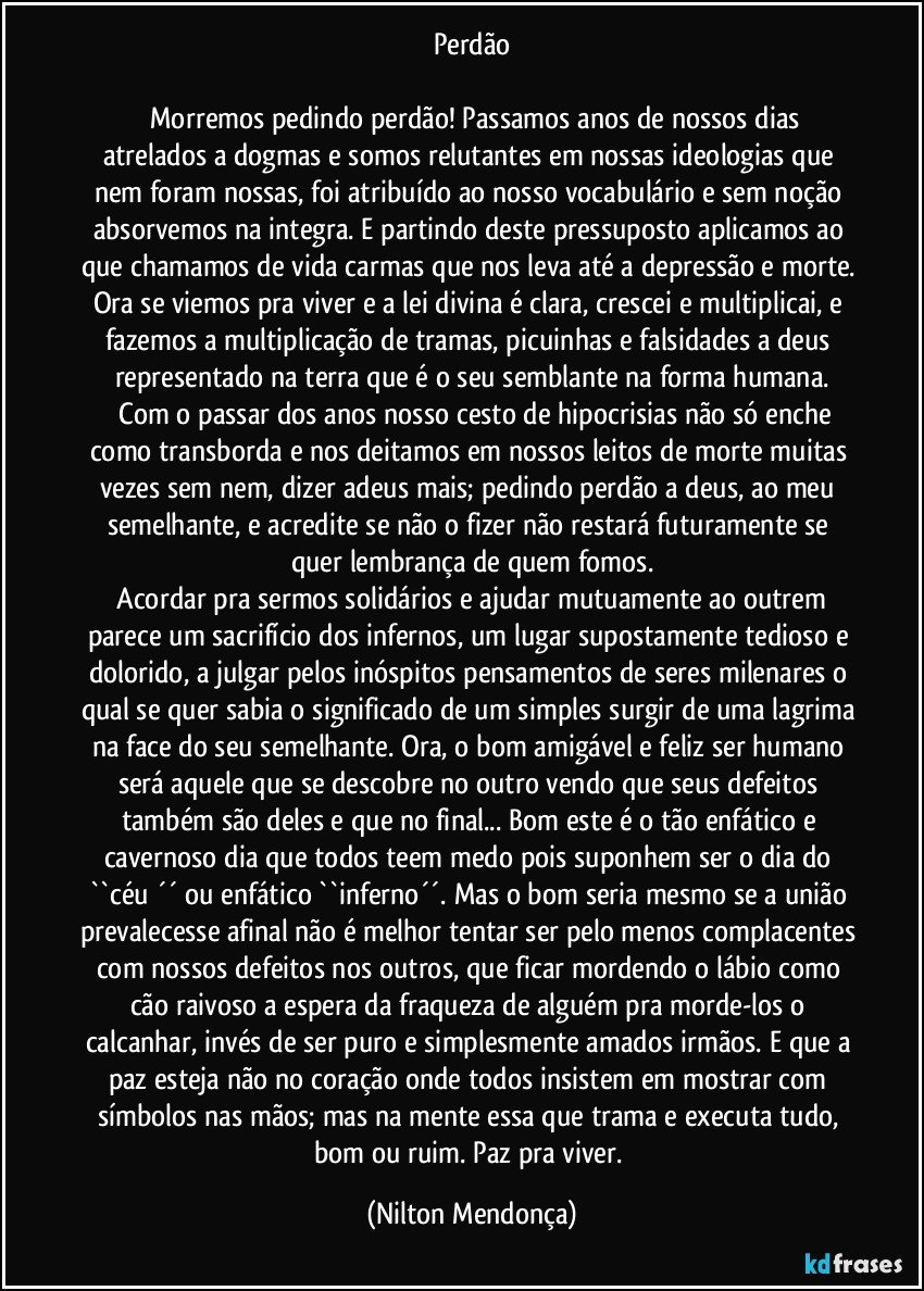 Perdão

     Morremos pedindo perdão! Passamos anos de nossos dias atrelados a dogmas e somos relutantes em nossas ideologias que nem foram nossas, foi atribuído ao nosso vocabulário e sem noção absorvemos na integra. E partindo deste pressuposto aplicamos ao que chamamos de vida carmas que nos leva até a depressão e morte. Ora se viemos pra viver e a lei divina é clara, crescei e multiplicai, e fazemos a multiplicação de tramas, picuinhas e falsidades a deus representado na terra que é o seu semblante na forma humana.
     Com o passar dos anos nosso cesto de hipocrisias não só enche como transborda e nos deitamos em nossos leitos de morte muitas vezes sem nem, dizer adeus mais; pedindo perdão a deus, ao meu semelhante, e acredite se não o fizer não restará futuramente se quer lembrança de quem fomos.
    Acordar pra sermos solidários e ajudar mutuamente ao outrem parece um sacrifício dos infernos, um lugar supostamente tedioso e dolorido, a julgar pelos inóspitos pensamentos de seres milenares o qual se quer sabia o significado de um simples surgir de uma lagrima na face do seu semelhante. Ora, o bom amigável e feliz ser humano será aquele que se descobre no outro vendo que seus defeitos também são deles e que no final... Bom este é o tão enfático e cavernoso dia que todos teem medo pois suponhem ser o dia do ``céu ´´ ou enfático ``inferno´´. Mas o bom seria mesmo se a união prevalecesse afinal não é melhor tentar ser pelo menos complacentes com nossos defeitos nos outros, que ficar mordendo o lábio como cão raivoso a espera da fraqueza de alguém pra morde-los o calcanhar, invés de ser puro e simplesmente amados irmãos. E que a paz esteja não no coração onde todos insistem em mostrar com símbolos nas mãos; mas na mente essa que trama e executa tudo, bom ou ruim. Paz pra viver. (Nilton Mendonça)