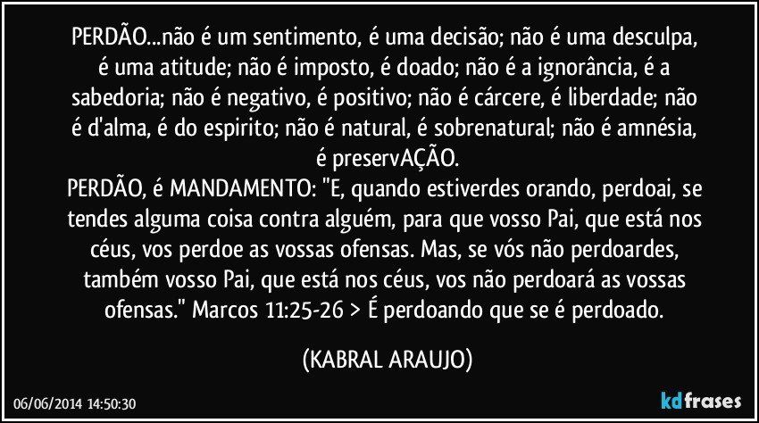 PERDÃO...não é um sentimento, é uma decisão; não é uma desculpa, é uma atitude; não é imposto, é doado; não é a ignorância, é a sabedoria; não é negativo, é positivo; não é cárcere, é liberdade; não é d'alma, é do espirito; não é natural, é sobrenatural; não é amnésia, é preservAÇÃO.
PERDÃO, é MANDAMENTO: "E, quando estiverdes orando, perdoai, se tendes alguma coisa contra alguém, para que vosso Pai, que está nos céus, vos perdoe as vossas ofensas. Mas, se vós não perdoardes, também vosso Pai, que está nos céus, vos não perdoará as vossas ofensas." Marcos 11:25-26 > É perdoando que se é perdoado. (KABRAL ARAUJO)