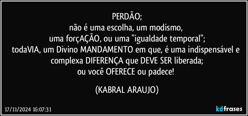 PERDÃO;
não é uma escolha, um modismo, 
uma forçAÇÃO, ou uma "igualdade temporal";
todaVIA, um Divino MANDAMENTO em que, é uma indispensável e complexa DIFERENÇA que DEVE SER liberada;
ou você OFERECE ou padece! (KABRAL ARAUJO)