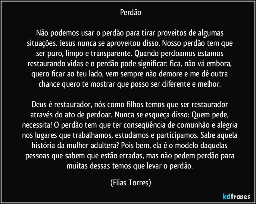 Perdão

Não podemos usar o perdão para tirar proveitos de algumas situações. Jesus nunca se aproveitou disso. Nosso perdão tem que ser puro, limpo e transparente. Quando perdoamos estamos restaurando vidas e o perdão pode significar: fica, não vá embora, quero ficar ao teu lado, vem sempre não demore e me dê outra chance quero te mostrar que posso ser diferente e melhor. 

Deus é restaurador, nós como filhos temos que ser restaurador através do ato de perdoar. Nunca se esqueça disso: Quem pede, necessita! O perdão tem que ter conseqüência de comunhão e alegria nos lugares que trabalhamos, estudamos e participamos. Sabe aquela história da mulher adultera? Pois bem, ela é o modelo daquelas pessoas que sabem que estão erradas, mas não pedem perdão para muitas dessas temos que levar o perdão. (Elias Torres)