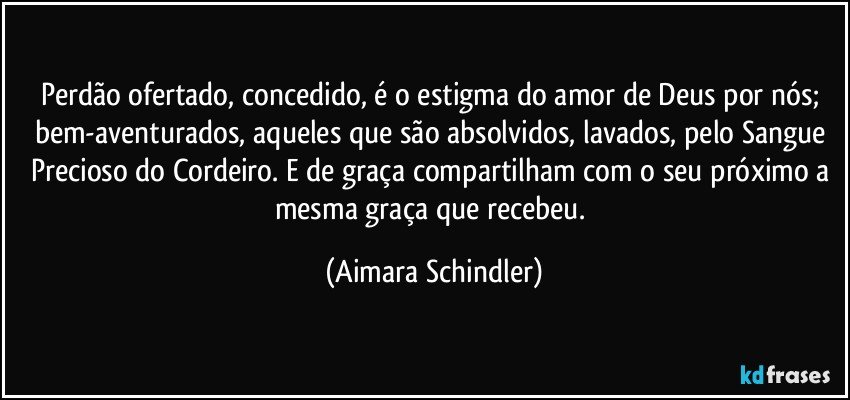 Perdão ofertado, concedido, é o estigma do amor de Deus por nós; bem-aventurados, aqueles que são absolvidos, lavados, pelo Sangue Precioso do Cordeiro. E de graça compartilham com o seu próximo a mesma graça que recebeu. (Aimara Schindler)