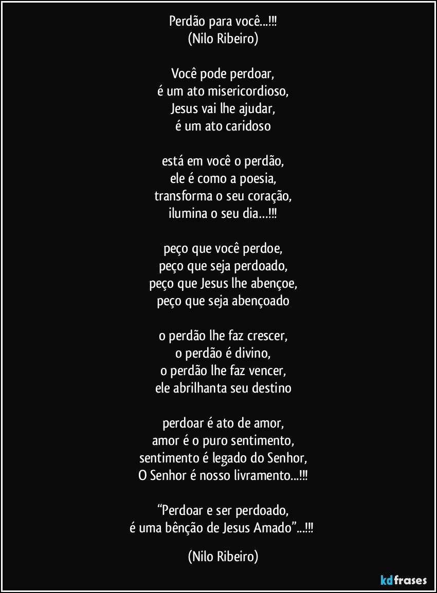 Perdão para você...!!!
(Nilo Ribeiro)

Você pode perdoar,
é um ato misericordioso,
Jesus vai lhe ajudar,
é um ato caridoso
 
está em você o perdão,
ele é como a poesia,
transforma o seu coração,
ilumina o seu dia…!!!

peço que você perdoe,
peço que seja perdoado,
peço que Jesus lhe abençoe,
peço que seja abençoado

o perdão lhe faz crescer,
o perdão é divino,
o perdão lhe faz vencer,
ele abrilhanta seu destino

perdoar é ato de amor,
amor é o puro sentimento,
sentimento é legado do Senhor,
O Senhor é nosso livramento...!!!

“Perdoar e ser perdoado,
é uma bênção de Jesus Amado”...!!! (Nilo Ribeiro)