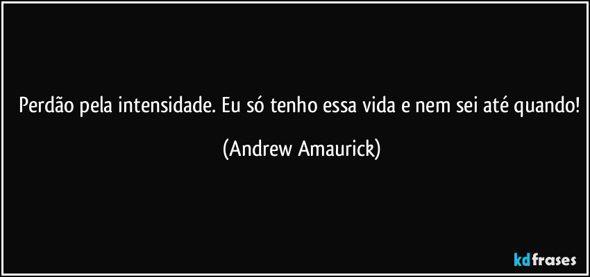 Perdão pela intensidade. Eu só tenho essa vida e nem sei até quando! (Andrew Amaurick)