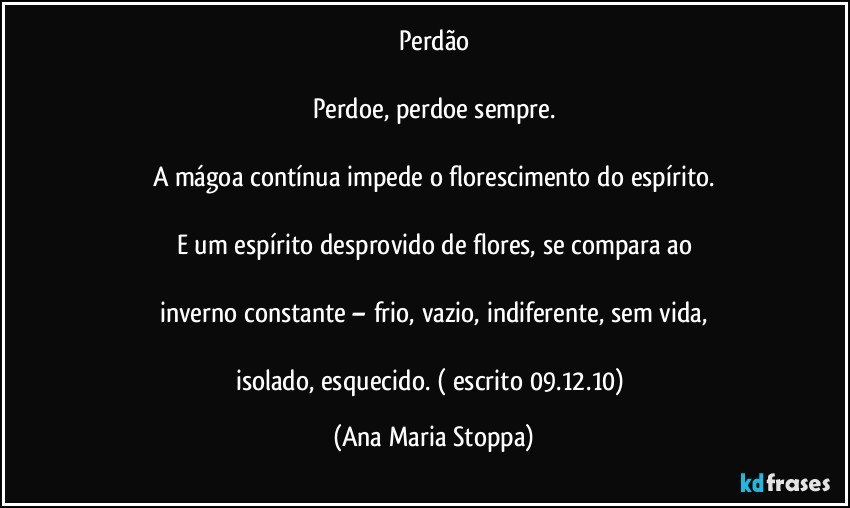 Perdão

Perdoe, perdoe sempre.

A  mágoa contínua impede o florescimento do espírito.

E um espírito desprovido de flores,  se compara ao

inverno constante – frio, vazio, indiferente, sem vida,
 
isolado, esquecido. ( escrito 09.12.10) (Ana Maria Stoppa)