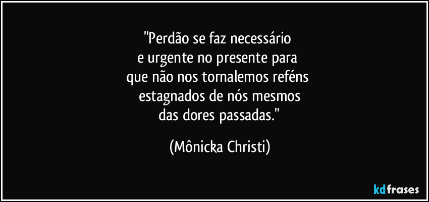 "Perdão se faz necessário 
e urgente no presente para 
que não nos tornalemos reféns 
estagnados de nós mesmos
 das dores passadas." (Mônicka Christi)