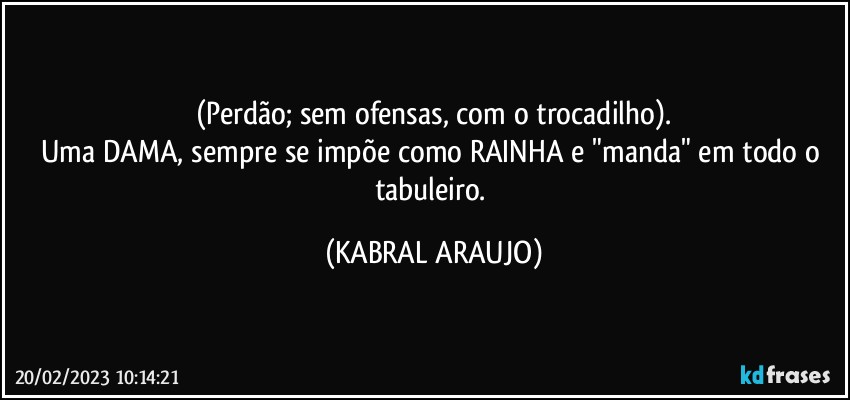 (Perdão; sem ofensas, com o trocadilho).
Uma DAMA, sempre se impõe como RAINHA e "manda" em todo o tabuleiro. (KABRAL ARAUJO)