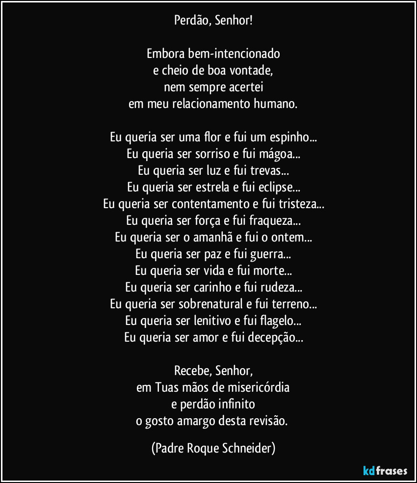 Perdão, Senhor!

Embora bem-intencionado
e cheio de boa vontade,
nem sempre acertei
em meu relacionamento humano.

Eu queria ser uma flor e fui um espinho...
Eu queria ser sorriso e fui mágoa...
Eu queria ser luz e fui trevas...
Eu queria ser estrela e fui eclipse...
Eu queria ser contentamento e fui tristeza...
Eu queria ser força e fui fraqueza...
Eu queria ser o amanhã e fui o ontem...
Eu queria ser paz e fui guerra...
Eu queria ser vida e fui morte...
Eu queria ser carinho e fui rudeza...
Eu queria ser sobrenatural e fui terreno...
Eu queria ser lenitivo e fui flagelo...
Eu queria ser amor e fui decepção...

Recebe, Senhor,
em Tuas mãos de misericórdia
e perdão infinito
o gosto amargo desta revisão. (Padre Roque Schneider)