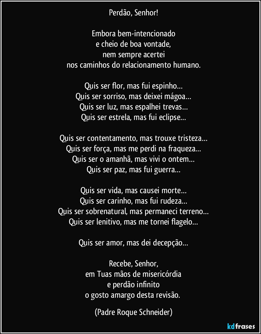 Perdão, Senhor!

Embora bem-intencionado
e cheio de boa vontade,
nem sempre acertei
nos caminhos do relacionamento humano.

Quis ser flor, mas fui espinho…
Quis ser sorriso, mas deixei mágoa…
Quis ser luz, mas espalhei trevas…
Quis ser estrela, mas fui eclipse…

Quis ser contentamento, mas trouxe tristeza…
Quis ser força, mas me perdi na fraqueza…
Quis ser o amanhã, mas vivi o ontem…
Quis ser paz, mas fui guerra…

Quis ser vida, mas causei morte…
Quis ser carinho, mas fui rudeza…
Quis ser sobrenatural, mas permaneci terreno…
Quis ser lenitivo, mas me tornei flagelo…

Quis ser amor, mas dei decepção…

Recebe, Senhor,
em Tuas mãos de misericórdia
e perdão infinito
o gosto amargo desta revisão. (Padre Roque Schneider)