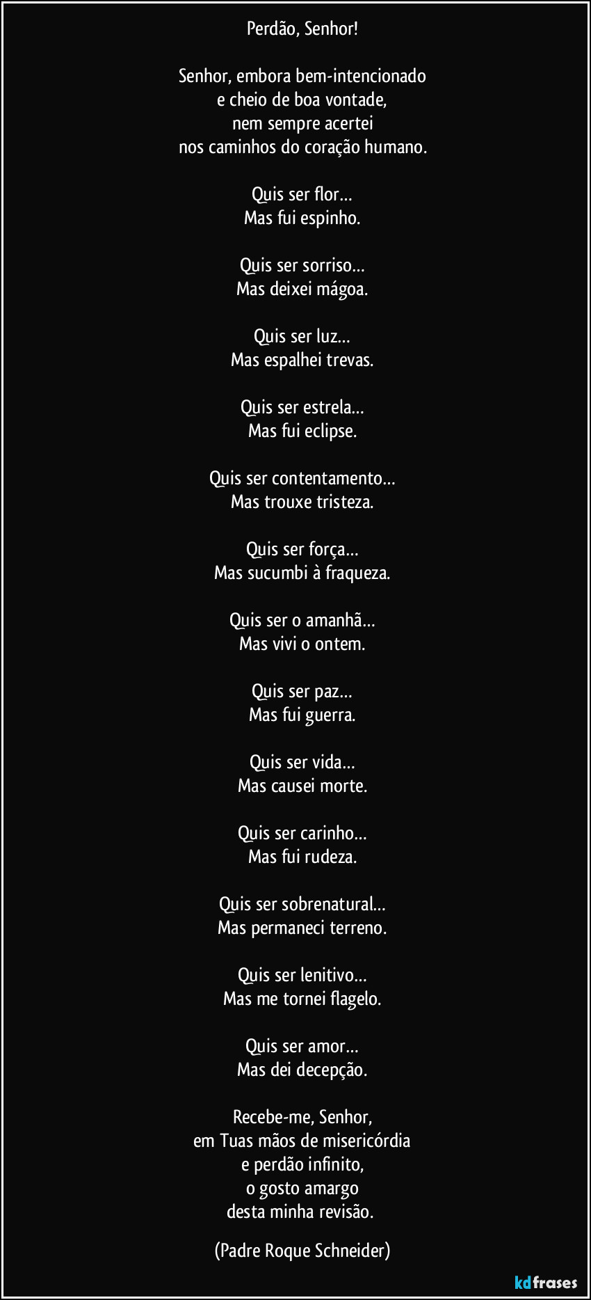 Perdão, Senhor!

Senhor, embora bem-intencionado
e cheio de boa vontade,
nem sempre acertei
nos caminhos do coração humano.

Quis ser flor…
Mas fui espinho.

Quis ser sorriso…
Mas deixei mágoa.

Quis ser luz…
Mas espalhei trevas.

Quis ser estrela…
Mas fui eclipse.

Quis ser contentamento…
Mas trouxe tristeza.

Quis ser força…
Mas sucumbi à fraqueza.

Quis ser o amanhã…
Mas vivi o ontem.

Quis ser paz…
Mas fui guerra.

Quis ser vida…
Mas causei morte.

Quis ser carinho…
Mas fui rudeza.

Quis ser sobrenatural…
Mas permaneci terreno.

Quis ser lenitivo…
Mas me tornei flagelo.

Quis ser amor…
Mas dei decepção.

Recebe-me, Senhor,
em Tuas mãos de misericórdia
e perdão infinito,
o gosto amargo
desta minha revisão. (Padre Roque Schneider)