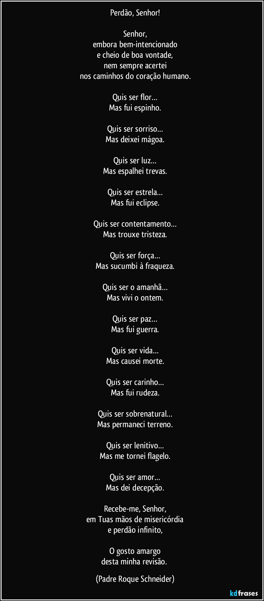 Perdão, Senhor!

Senhor,
embora bem-intencionado
e cheio de boa vontade,
nem sempre acertei
nos caminhos do coração humano.

Quis ser flor…
Mas fui espinho.

Quis ser sorriso…
Mas deixei mágoa.

Quis ser luz…
Mas espalhei trevas.

Quis ser estrela…
Mas fui eclipse.

Quis ser contentamento…
Mas trouxe tristeza.

Quis ser força…
Mas sucumbi à fraqueza.

Quis ser o amanhã…
Mas vivi o ontem.

Quis ser paz…
Mas fui guerra.

Quis ser vida…
Mas causei morte.

Quis ser carinho…
Mas fui rudeza.

Quis ser sobrenatural…
Mas permaneci terreno.

Quis ser lenitivo…
Mas me tornei flagelo.

Quis ser amor…
Mas dei decepção.

Recebe-me, Senhor,
em Tuas mãos de misericórdia
e perdão infinito,

O gosto amargo
desta minha revisão. (Padre Roque Schneider)
