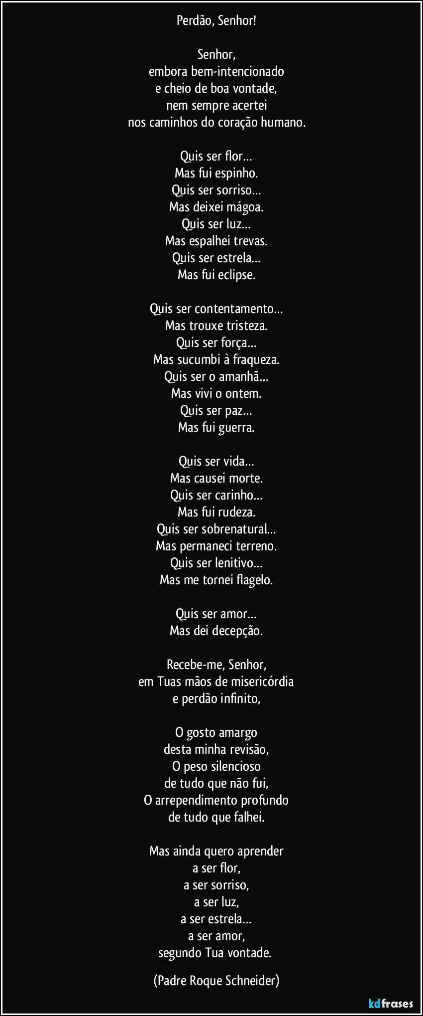 Perdão, Senhor!

Senhor,
embora bem-intencionado
e cheio de boa vontade,
nem sempre acertei
nos caminhos do coração humano.

Quis ser flor…
Mas fui espinho.
Quis ser sorriso…
Mas deixei mágoa.
Quis ser luz…
Mas espalhei trevas.
Quis ser estrela…
Mas fui eclipse.

Quis ser contentamento…
Mas trouxe tristeza.
Quis ser força…
Mas sucumbi à fraqueza.
Quis ser o amanhã…
Mas vivi o ontem.
Quis ser paz…
Mas fui guerra.

Quis ser vida…
Mas causei morte.
Quis ser carinho…
Mas fui rudeza.
Quis ser sobrenatural…
Mas permaneci terreno.
Quis ser lenitivo…
Mas me tornei flagelo.

Quis ser amor…
Mas dei decepção.

Recebe-me, Senhor,
em Tuas mãos de misericórdia
e perdão infinito,

O gosto amargo
desta minha revisão,
O peso silencioso
de tudo que não fui,
O arrependimento profundo
de tudo que falhei.

Mas ainda quero aprender
a ser flor,
a ser sorriso,
a ser luz,
a ser estrela…
a ser amor,
segundo Tua vontade. (Padre Roque Schneider)