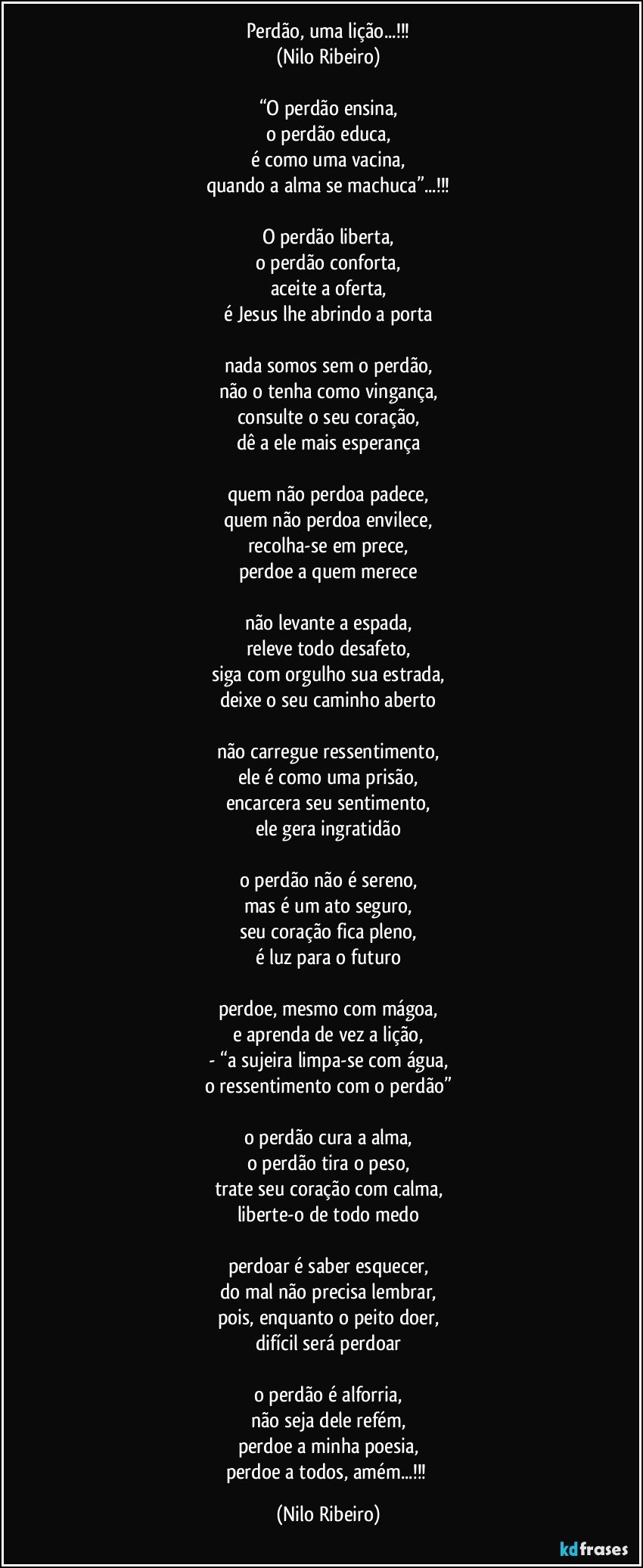 Perdão, uma lição...!!!
(Nilo Ribeiro)

“O perdão ensina,
o perdão educa,
é como uma vacina,
quando a alma se machuca”...!!!

O perdão liberta,
o perdão conforta,
aceite a oferta,
é Jesus lhe abrindo a porta

nada somos sem o perdão,
não o tenha como vingança,
consulte o seu coração,
dê a ele mais esperança

quem não perdoa padece,
quem não perdoa envilece,
recolha-se em prece,
perdoe a quem merece

não levante a espada,
releve todo desafeto,
siga com orgulho sua estrada,
deixe o seu caminho aberto

não carregue ressentimento,
ele é como uma prisão,
encarcera seu sentimento,
ele gera ingratidão

o perdão não é sereno,
mas é um ato seguro,
seu coração fica pleno,
é luz para o futuro

perdoe, mesmo com mágoa,
e aprenda de vez a lição,
- “a sujeira limpa-se com água,
o ressentimento com o perdão”

o perdão cura a alma,
o perdão tira o peso,
trate seu coração com calma,
liberte-o de todo medo

perdoar é saber esquecer,
do mal não precisa lembrar,
pois, enquanto o peito doer,
difícil será perdoar

o perdão é alforria,
não seja dele refém,
perdoe a minha poesia,
perdoe a todos, amém...!!! (Nilo Ribeiro)