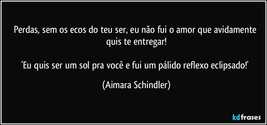 Perdas, sem os ecos do teu ser, eu não fui o amor que avidamente quis te entregar!

'Eu quis ser um sol pra você e fui um pálido reflexo eclipsado!' (Aimara Schindler)