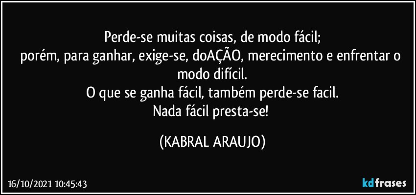 Perde-se muitas coisas, de modo fácil;
porém, para ganhar, exige-se, doAÇÃO, merecimento e enfrentar o modo difícil.
O que se ganha fácil, também perde-se facil.
Nada fácil presta-se! (KABRAL ARAUJO)