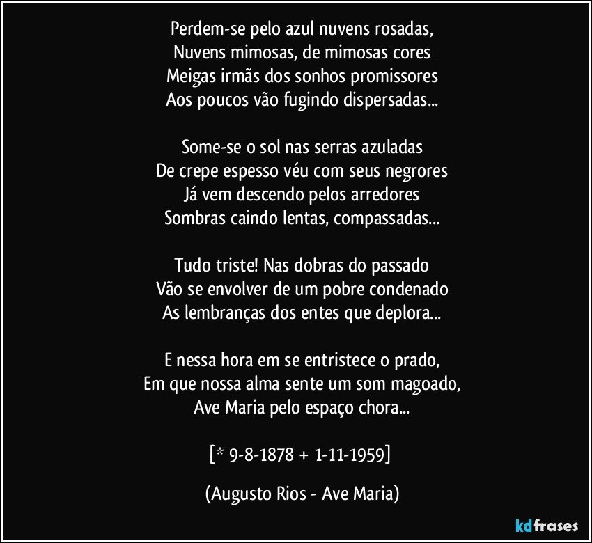 Perdem-se pelo azul nuvens rosadas,
Nuvens mimosas, de mimosas cores
Meigas irmãs dos sonhos promissores
Aos poucos vão fugindo dispersadas...

Some-se o sol nas serras azuladas
De crepe espesso véu com seus negrores
Já vem descendo pelos arredores
Sombras caindo lentas, compassadas...

Tudo triste! Nas dobras do passado
Vão se envolver de um pobre condenado
As lembranças dos entes que deplora...

E nessa hora em se entristece o prado,
Em que nossa alma sente um som magoado,
Ave Maria pelo espaço chora...

[* 9-8-1878 + 1-11-1959] (Augusto Rios - Ave Maria)