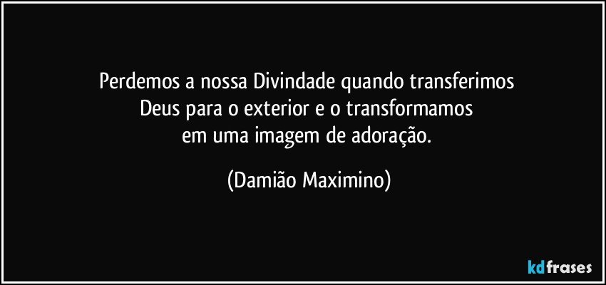 Perdemos a nossa Divindade quando transferimos 
Deus para o exterior e o transformamos 
em uma imagem de adoração. (Damião Maximino)