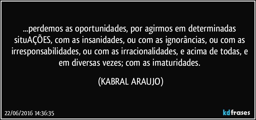 ...perdemos as oportunidades, por agirmos em determinadas situAÇÕES, com as insanidades, ou com as ignorâncias, ou com as irresponsabilidades, ou com as irracionalidades, e acima de todas, e em diversas vezes; com as imaturidades. (KABRAL ARAUJO)