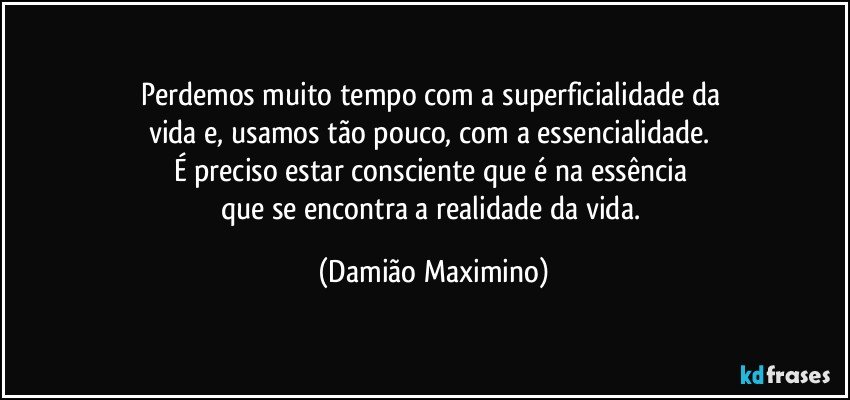 Perdemos muito tempo com a superficialidade da 
vida e, usamos tão pouco, com a essencialidade. 
É preciso estar consciente que é na essência 
que se encontra a realidade da vida. (Damião Maximino)