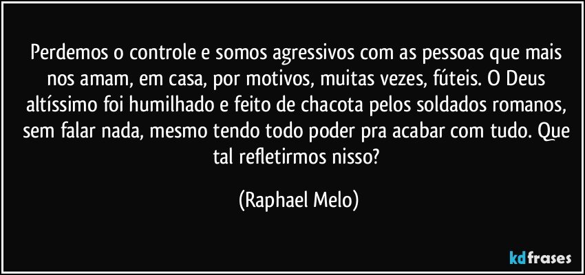 Perdemos o controle e somos agressivos com as pessoas que mais nos amam, em casa, por motivos, muitas vezes, fúteis. O Deus altíssimo foi humilhado e feito de chacota pelos soldados romanos, sem falar nada, mesmo tendo todo poder pra acabar com tudo. Que tal refletirmos nisso? (Raphael Melo)