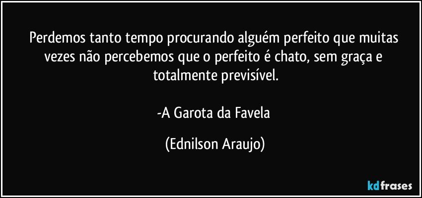 Perdemos tanto tempo procurando alguém perfeito que muitas vezes não percebemos que o perfeito é chato, sem graça e totalmente previsível.

-A Garota da Favela (Ednilson Araujo)