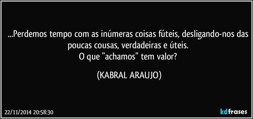 ...Perdemos tempo com as inúmeras coisas fúteis, desligando-nos das poucas cousas, verdadeiras e úteis. 
O que "achamos" tem valor? (KABRAL ARAUJO)