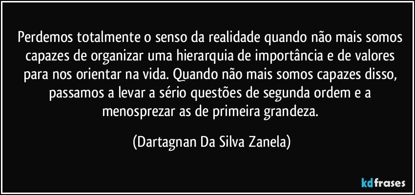 Perdemos totalmente o senso da realidade quando não mais somos capazes de organizar uma hierarquia de importância e de valores para nos orientar na vida. Quando não mais somos capazes disso, passamos a levar a sério questões de segunda ordem e a menosprezar as de primeira grandeza. (Dartagnan Da Silva Zanela)