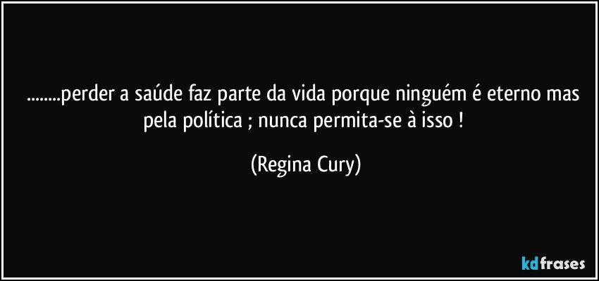 ...perder a saúde faz parte da vida  porque ninguém é eterno mas pela política ; nunca permita-se  à isso ! (Regina Cury)