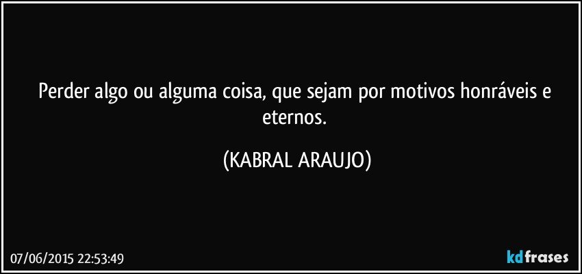 Perder algo ou alguma coisa, que sejam por motivos honráveis e eternos. (KABRAL ARAUJO)