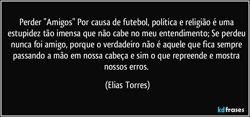 Perder "Amigos" Por causa de futebol, política e religião é uma estupidez tão imensa que não cabe no meu entendimento; Se perdeu nunca foi amigo, porque o verdadeiro não é aquele que fica sempre passando a mão em nossa cabeça e sim o que repreende e mostra nossos erros. (Elias Torres)