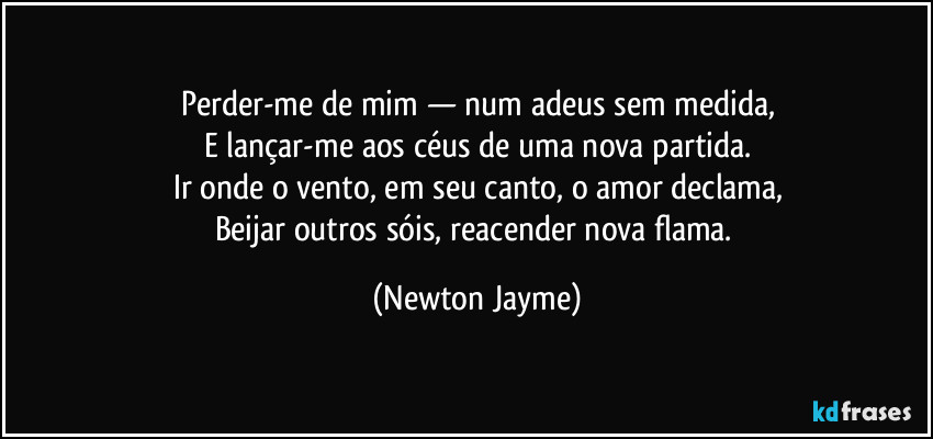 Perder-me de mim — num adeus sem medida,
E lançar-me aos céus de uma nova partida.
Ir onde o vento, em seu canto, o amor declama,
Beijar outros sóis, reacender nova flama. (Newton Jayme)