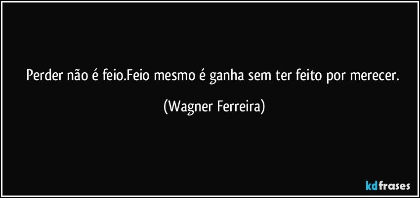 Perder não é feio.Feio mesmo é ganha sem ter feito por merecer. (Wagner Ferreira)
