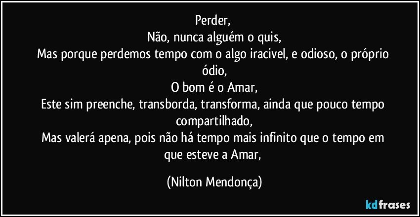 Perder, 
Não, nunca alguém o quis,
Mas porque perdemos tempo com o algo iracivel, e odioso, o próprio ódio,
O bom é o Amar,
Este sim preenche, transborda, transforma, ainda que pouco tempo compartilhado,
Mas valerá apena, pois não há tempo mais infinito que o tempo em que esteve a Amar, (Nilton Mendonça)