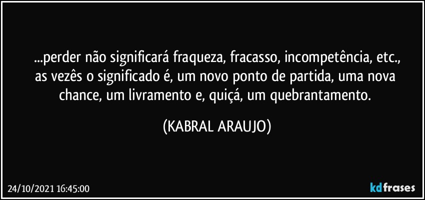 ...perder não significará fraqueza, fracasso, incompetência, etc.,
as vezês o significado é, um novo ponto de partida, uma nova chance, um livramento e, quiçá, um quebrantamento. (KABRAL ARAUJO)