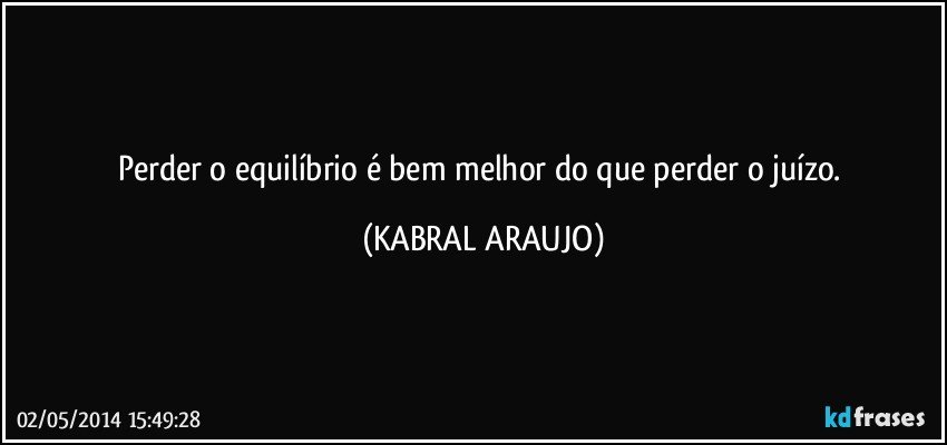 Perder o equilíbrio é bem melhor do que perder o juízo. (KABRAL ARAUJO)