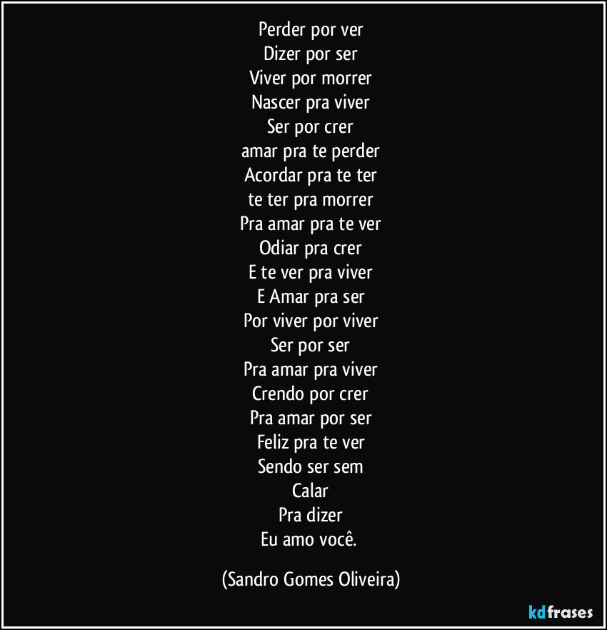 Perder por ver
Dizer por ser
Viver por morrer
Nascer pra viver
Ser por crer
amar pra te perder
Acordar pra te ter
te ter pra morrer
Pra amar pra te ver
Odiar pra crer
E te ver pra viver
E Amar pra ser
Por viver por viver
Ser por ser
Pra amar pra viver
Crendo por crer
Pra amar por ser
Feliz pra te ver
Sendo ser sem
Calar
Pra dizer
Eu amo você. (Sandro Gomes Oliveira)