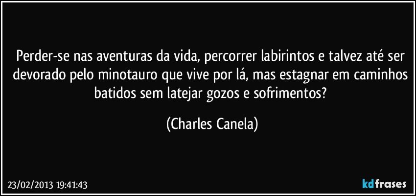 Perder-se nas aventuras da vida, percorrer labirintos e talvez até ser devorado pelo minotauro que vive por lá, mas estagnar em caminhos batidos sem latejar gozos e sofrimentos? (Charles Canela)