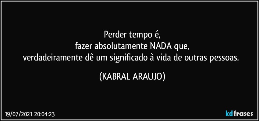 Perder tempo é,
fazer absolutamente NADA que,
verdadeiramente dê um significado à vida de outras pessoas. (KABRAL ARAUJO)