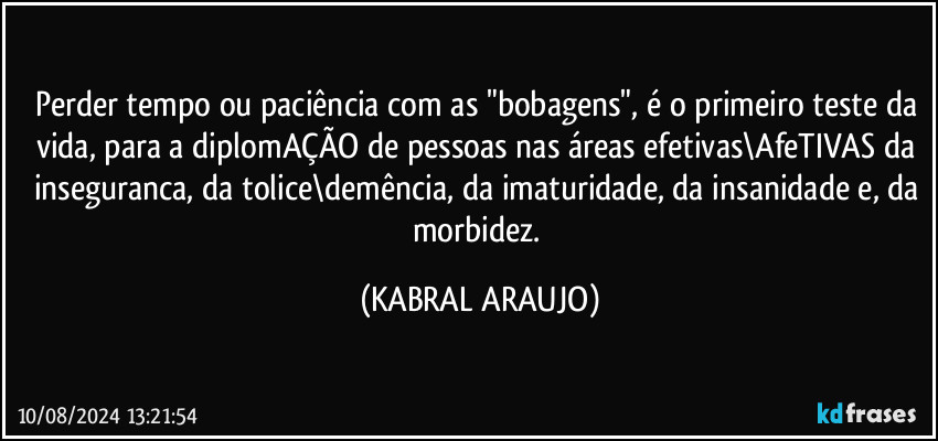 Perder tempo ou paciência com as "bobagens", é o primeiro teste da vida, para a diplomAÇÃO de pessoas nas áreas efetivas\AfeTIVAS da inseguranca, da tolice\demência, da imaturidade, da insanidade e, da morbidez. (KABRAL ARAUJO)