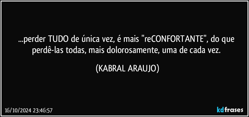 ...perder TUDO de única vez, é mais "reCONFORTANTE", do que perdê-las todas, mais dolorosamente, uma de cada vez. (KABRAL ARAUJO)